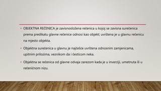 • OBJEKTNA REČENICA je zavisnosložena rečenica u kojoj se zavisna surečenica
prema predikatu glavne rečenice odnosi kao objekt; uvrštena je u glavnu rečenicu
na mjesto objekta.
• Objektna surečenica u glavnu je najčešće uvrštena odnosnim zamjenicama,
upitnim prilozima, veznikom da i česticom neka.
• Objektna se rečenica od glavne odvaja zarezom kada je u inverziji, umetnuta ili u
rečeničnom nizu.
 
