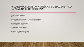 PREOBLIKUJ JEDNOSTAVNE REČENICE U SLOŽENE TAKO
DA ZAVISNA BUDE OBJEKTNA:
Ljudi cijene pomoć.
U ovoj situaciji znamo vrijednost dobra.
Razmišljamo o zdravlju.
Osjećamo solidarnost.
Pažljivo slijedimo upute.
 