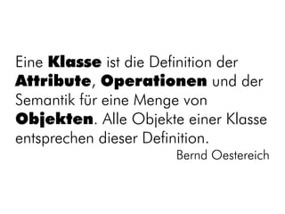 Eine Klasse ist die Definition der
Attribute, Operationen und der
Semantik für eine Menge von
Objekten. Alle Objekte einer Klasse
entsprechen dieser Definition.
                      Bernd Oestereich
 