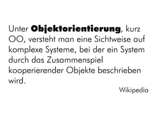 Unter Objektorientierung, kurz
OO, versteht man eine Sichtweise auf
komplexe Systeme, bei der ein System
durch das Zusammenspiel
kooperierender Objekte beschrieben
wird.
                             Wikipedia
 