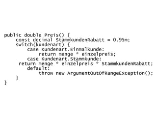 public double Preis() {
    const decimal StammkundenRabatt = 0.95m;
    switch(kundenart) {
         case Kundenart.Einmalkunde:
             return menge * einzelpreis;
         case Kundenart.Stammkunde:
      return menge * einzelpreis * StammkundenRabatt;
         default:
             throw new ArgumentOutOfRangeException();
    }
}
 
