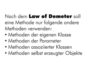 Nach dem Law of Demeter soll
eine Methode nur folgende andere
Methoden verwenden:
●
  Methoden der eigenen Klasse
●
  Methoden der Parameter
●
  Methoden assoziierter Klassen
●
  Methoden selbst erzeugter Objekte
 