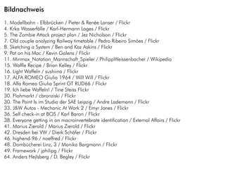 Bildnachweis
1. Modellbahn - Elbbrücken / Pieter & Renée Lanser / Flickr
4. Krka Wasserfälle / Karl-Hermann Loges / Flickr
5. The Zombie Attack project plan / Jez Nicholson / Flickr
7. Old couple analyzing Railway timetable / Pedro Ribeiro Simões / Flickr
8. Sketching a System / Ben and Kaz Askins / Flickr
9. Pat on his Mac / Kevin Galens / Flickr
11. Minmax_Notation_Mannschaft_Spieler / PhilippWeissenbacher / Wikipedia
15. Waffle Recipe / Brian Kelley / Flickr
16. Light Waffeln / sushiina / Flickr
17. ALFA ROMEO Giulia 1964 / Will Will / Flickr
18. Alfa Romeo Giulia Sprint GT RUD66 / Flickr
19. Ich liebe Waffeln! / Tine Steiss Flickr
30. Flohmarkt / cbronziski / Flickr
30. The Point Is im Studio der SAE Leipzig / Andre Lademann / Flickr
33. J&W Autos - Mechanic At Work 2 / Emyr Jones / Flickr
36. Self check-in at BOS / Karl Baron / Flickr
38. Everyone getting in on macroinvertebrate identification / External Affairs / Flickr
41. Marius Zierold / Marius Zierold / Flickr
42. Dresden bei VW / Dierk Schäfer / Flickr
46. highend-96 / noeffred / Flickr
48. Dombücherei Linz, 3 / Monika Bargmann / Flickr
49. Framework / jphilipg / Flickr
64. Anders Hejlsberg / D. Begley / Flickr
 