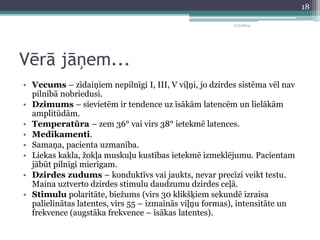 Vērā jāņem... 
11/3/2014 
• Vecums – zīdaiņiem nepilnīgi I, III, V viļņi, jo dzirdes sistēma vēl nav 
pilnībā nobriedusi. 
• Dzimums – sievietēm ir tendence uz īsākām latencēm un lielākām 
amplitūdām. 
• Temperatūra – zem 36° vai virs 38° ietekmē latences. 
• Medikamenti. 
• Samaņa, pacienta uzmanība. 
• Liekas kakla, žokļa muskuļu kustības ietekmē izmeklējumu. Pacientam 
jābūt pilnīgi mierīgam. 
• Dzirdes zudums – konduktīvs vai jaukts, nevar precīzi veikt testu. 
Maina uztverto dzirdes stimulu daudzumu dzirdes ceļā. 
• Stimulu polaritāte, biežums (virs 30 klikšķiem sekundē izraisa 
palielinātas latentes, virs 55 – izmainās viļņu formas), intensitāte un 
frekvence (augstāka frekvence – īsākas latentes). 
18 
 
