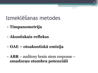 Izmeklēšanas metodes 
• Timpanometrija 
• Akustiskais reflekss 
• OAE – otoakustiskā emisija 
11/3/2014 
• ABR – auditory brain stem response – 
smadzeņu stumbra potenciāli 
2 
 