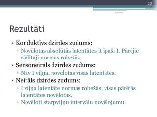 Rezultāti 
11/3/2014 
• Konduktīvs dzirdes zudums: 
▫ Novēlotas absolūtās latentātes it īpaši I. Pārējie 
rādītaji normas robežās. 
• Sensoneirāls dzirdes zudums: 
▫ Nav I viļņa, novēlotas visas latentātes. 
• Neirāls dzirdes zudums: 
▫ I viļņa latentāte normas robežās; visas pārējās 
latentātes novēlotas. 
▫ Novēloti starpviļņu intervālu novēlojumu. 
22 
 