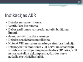 Indikācijas ABR 
11/3/2014 
• Dzirdes nerva neirinoma. 
• Vestibulāra švannoma. 
• Dažos gadījumos var precīzi noteikt bojājuma 
līmeni. 
• Jaundzimušo dzirdes skrīnings. 
• Dzirdes sensivitātes noteikšana. 
• Noteikt VIII nerva un smadzeņu stumbra funkciju. 
• Intraoperatīvi monitorēt VIII nervu un smadzeņu 
stumbru smadzeņu mugurējās bedres OP laikā, VIII 
nerva vaskulāra dekompresija, dzirdes nerva 
audzēja ekstripācijas laikā. 
23 
 