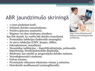 ABR jaundzimušo skriningā 
11/3/2014 
• 1:1000 piedzimst kurli. 
• Iedzimts dzirdes samazinājums. 
• Pozitīva ģimenes anamnēze. 
• Stigmas vai citas sindromu atradnes, 
kas liek domāt, ka varētu būt dzirdes traucējumi. 
• Postnatālas infekcijas (bakteriāls meningīts). 
• In utero infekcijas (CMV, herpes, sifiliss, 
• toksoplazmoze, masaliņas). 
• Neonatālas indikācijas – hiperbilirubīnēmija, pulmonāla 
hipertensija, bronhopulmonāla displastija. 
http://www.dizziness-and-balance. 
• Sindromi, kas saistīti ar progresējošu dzirdes zudumu. 
• Neirodeģeneratīvi sindromi. 
• Galvas trauma. 
• Persistejošs vidusauss iekaisums vismaz 3 mēnešus. 
• Ototoksiski medikamenti (aminoglikozīdi). 
com/testing/hearin 
g/OAE.htm 
24 
 
