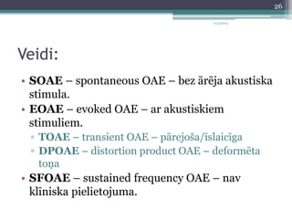 Veidi: 
11/3/2014 
• SOAE – spontaneous OAE – bez ārēja akustiska 
stimula. 
• EOAE – evoked OAE – ar akustiskiem 
stimuliem. 
▫ TOAE – transient OAE – pārejoša/īslaicīga 
▫ DPOAE – distortion product OAE – deformēta 
toņa 
• SFOAE – sustained frequency OAE – nav 
klīniska pielietojuma. 
26 
 