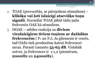 11/3/2014 
2. TOAE (provocētās, ar pārejošiem stimuliem) – 
klikšķu vai ļoti īslaicīgi atsevišķu toņu 
signāli. Normālai TOAE jābūt tādu pašu 
frekvenču OAE kā stimuliem. 
3. DOAE – atbiles reakcija uz diviem 
vienlaicīgiem tīriem toņiem ar dažādām 
frekvencēm ( F1 un F2). Ja gliemezis ir vesels, 
tad OAEs tiek producētas katrai frekvencei 
savas. Parasti izmanto 55-65 dB. Vislabāk 
uztver, ja frekvences ir 1:1,2 (piemēram, 
2000Hz un 24000Hz). 
30 
 