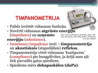 TIMPANOMETRIJA 
• Palīdz izvērtēt vidusauss funkciju. 
• Novērtē vidusauss atgrūsto enerģiju 
(impedance) un uzņemto 
enerģiju (admitance). 
• Immitance/impadence testi – timpanometrija 
un akustiskais (stapediālais) reflekss. 
• Timpanometrija vērtē vidusauss ‘kustīgumu’ 
(compliance) pie bungplēvītes, ja ārējā auss ejā 
tiek pievadīts gaisa spiediens. 
• Spiedienu mēra dekapaskālos (daPa). 
http://www.medscope.co.uk/Welch_Allyn_TM- 
262_AutoTymp_with_IPSI_Reflex_Tympanom 
etry~pp~128.htm 
11/3/2014 
3 
 