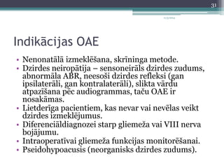 11/3/2014 
Indikācijas OAE 
• Nenonatālā izmeklēšana, skrīninga metode. 
• Dzirdes neiropātija – sensoneirāls dzirdes zudums, 
abnormāla ABR, neesoši dzirdes refleksi (gan 
ipsilaterāli, gan kontralaterāli), slikta vārdu 
atpazīšana pēc audiogrammas, taču OAE ir 
nosakāmas. 
• Lietderīga pacientiem, kas nevar vai nevēlas veikt 
dzirdes izmeklējumus. 
• Diferenciāldiagnozei starp gliemeža vai VIII nerva 
bojājumu. 
• Intraoperatīvai gliemeža funkcijas monitorēšanai. 
• Pseidohypoacusis (neorganisks dzirdes zudums). 
31 
 