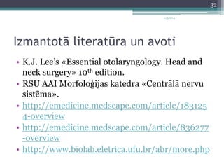 11/3/2014 
Izmantotā literatūra un avoti 
• K.J. Lee’s «Essential otolaryngology. Head and 
neck surgery» 10th edition. 
• RSU AAI Morfoloģijas katedra «Centrālā nervu 
sistēma». 
• http://emedicine.medscape.com/article/183125 
4-overview 
• http://emedicine.medscape.com/article/836277 
-overview 
• http://www.biolab.eletrica.ufu.br/abr/more.php 
32 
 