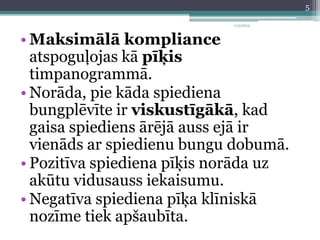 11/3/2014 
• Maksimālā kompliance 
atspoguļojas kā pīķis 
timpanogrammā. 
• Norāda, pie kāda spiediena 
bungplēvīte ir viskustīgākā, kad 
gaisa spiediens ārējā auss ejā ir 
vienāds ar spiedienu bungu dobumā. 
• Pozitīva spiediena pīķis norāda uz 
akūtu vidusauss iekaisumu. 
• Negatīva spiediena pīķa klīniskā 
nozīme tiek apšaubīta. 
5 
 