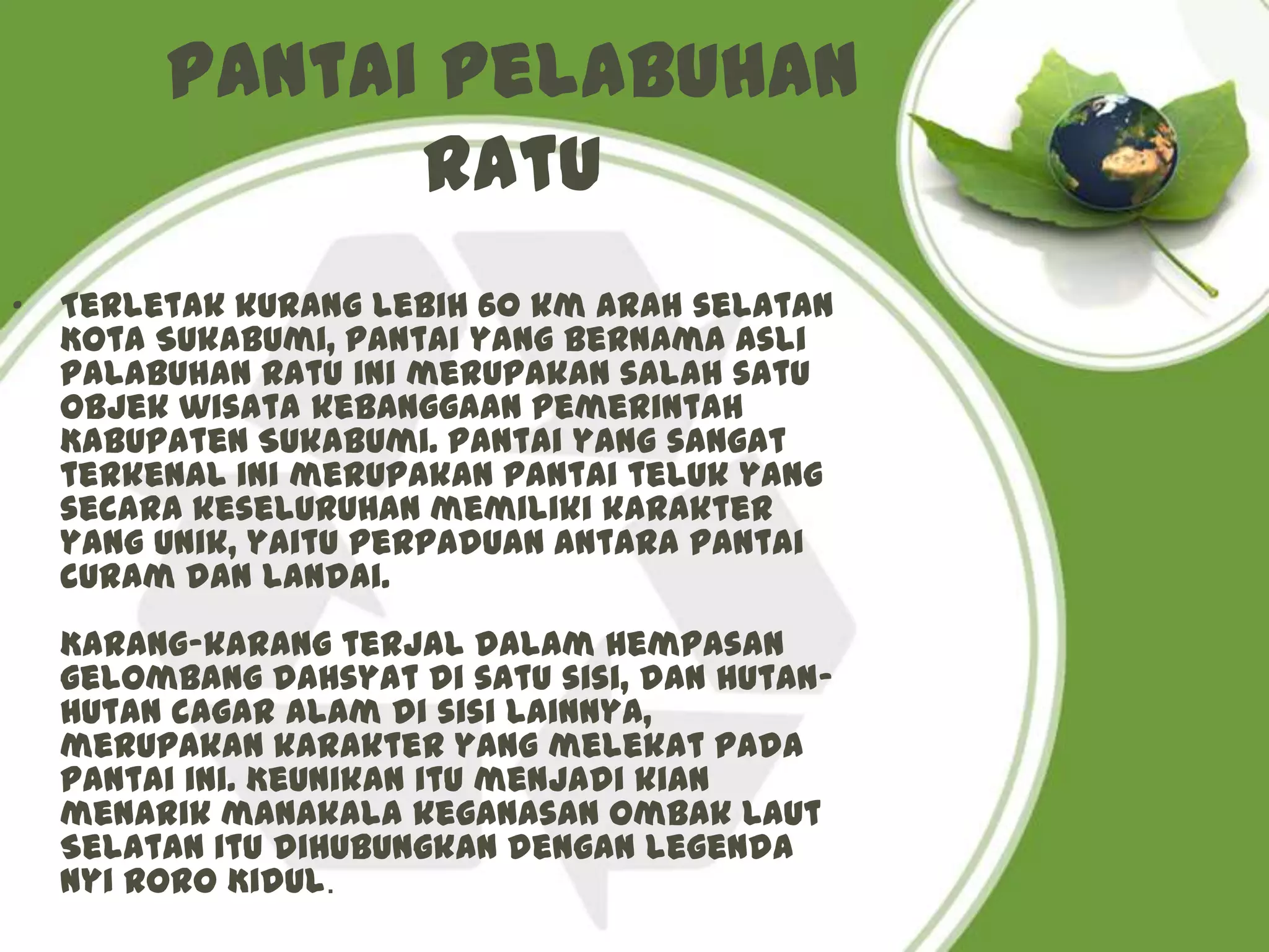 Pantai Pelabuhan
               Ratu
•   Terletak kurang lebih 60 km arah selatan
    Kota Sukabumi, pantai yang bernama asli
    Palabuhan Ratu ini merupakan salah satu
    objek wisata kebanggaan Pemerintah
    Kabupaten Sukabumi. Pantai yang sangat
    terkenal ini merupakan pantai teluk yang
    secara keseluruhan memiliki karakter
    yang unik, yaitu perpaduan antara pantai
    curam dan landai.
    Karang-karang terjal dalam hempasan
    gelombang dahsyat di satu sisi, dan hutan-
    hutan cagar alam di sisi lainnya,
    merupakan karakter yang melekat pada
    pantai ini. Keunikan itu menjadi kian
    menarik manakala keganasan ombak Laut
    Selatan itu dihubungkan dengan legenda
    Nyi Roro Kidul.
 