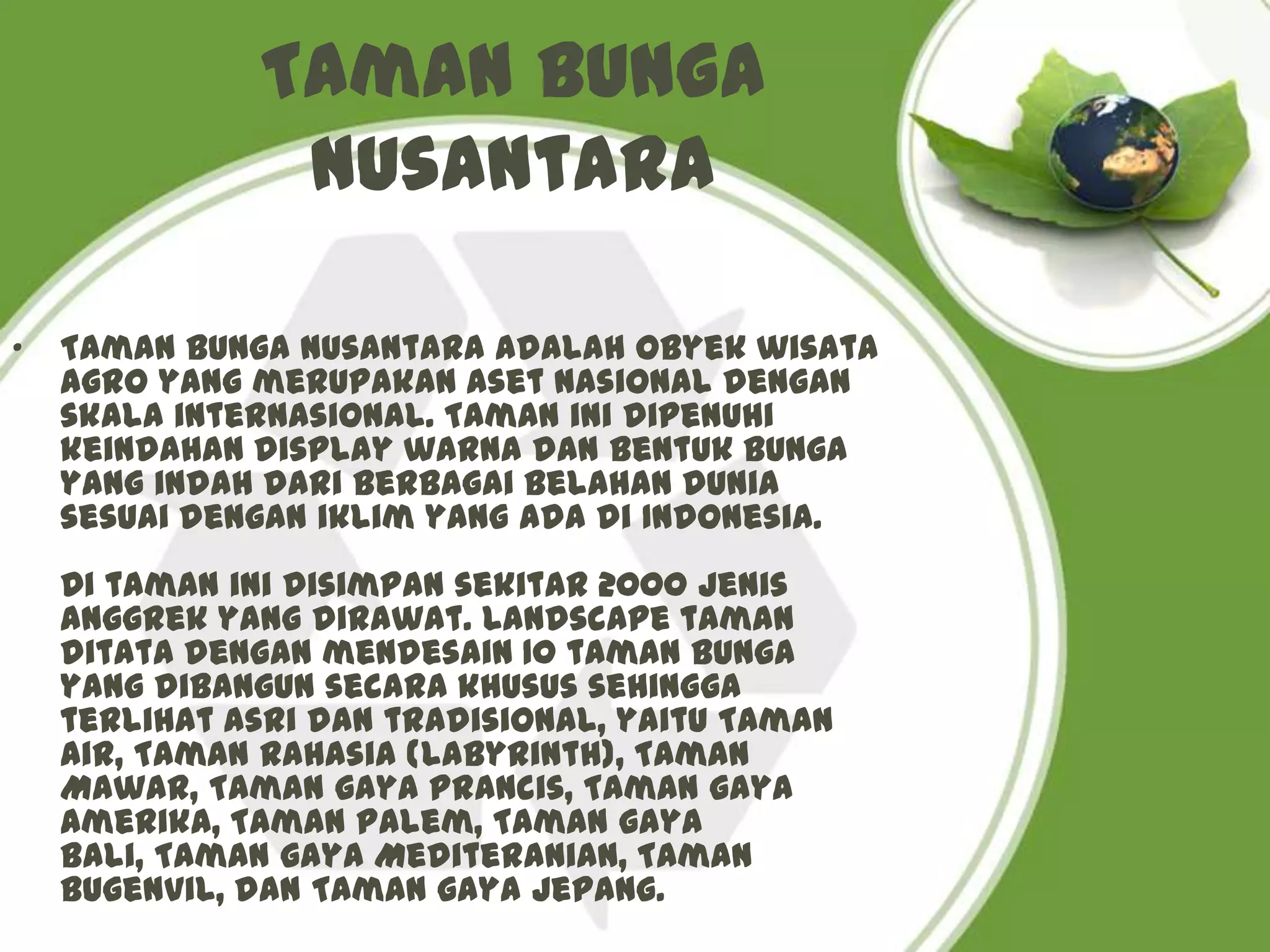 Taman Bunga
               Nusantara

•   Taman Bunga Nusantara adalah obyek wisata
    agro yang merupakan aset nasional dengan
    skala internasional. Taman ini dipenuhi
    keindahan display warna dan bentuk bunga
    yang indah dari berbagai belahan dunia
    sesuai dengan iklim yang ada di Indonesia.
    Di taman ini disimpan sekitar 2000 jenis
    anggrek yang dirawat. Landscape taman
    ditata dengan mendesain 10 taman bunga
    yang dibangun secara khusus sehingga
    terlihat asri dan tradisional, yaitu Taman
    Air, Taman Rahasia (labyrinth), Taman
    Mawar, Taman gaya Prancis, Taman gaya
    Amerika, Taman Palem, Taman gaya
    Bali, Taman gaya Mediteranian, Taman
    Bugenvil, dan Taman gaya Jepang.
 