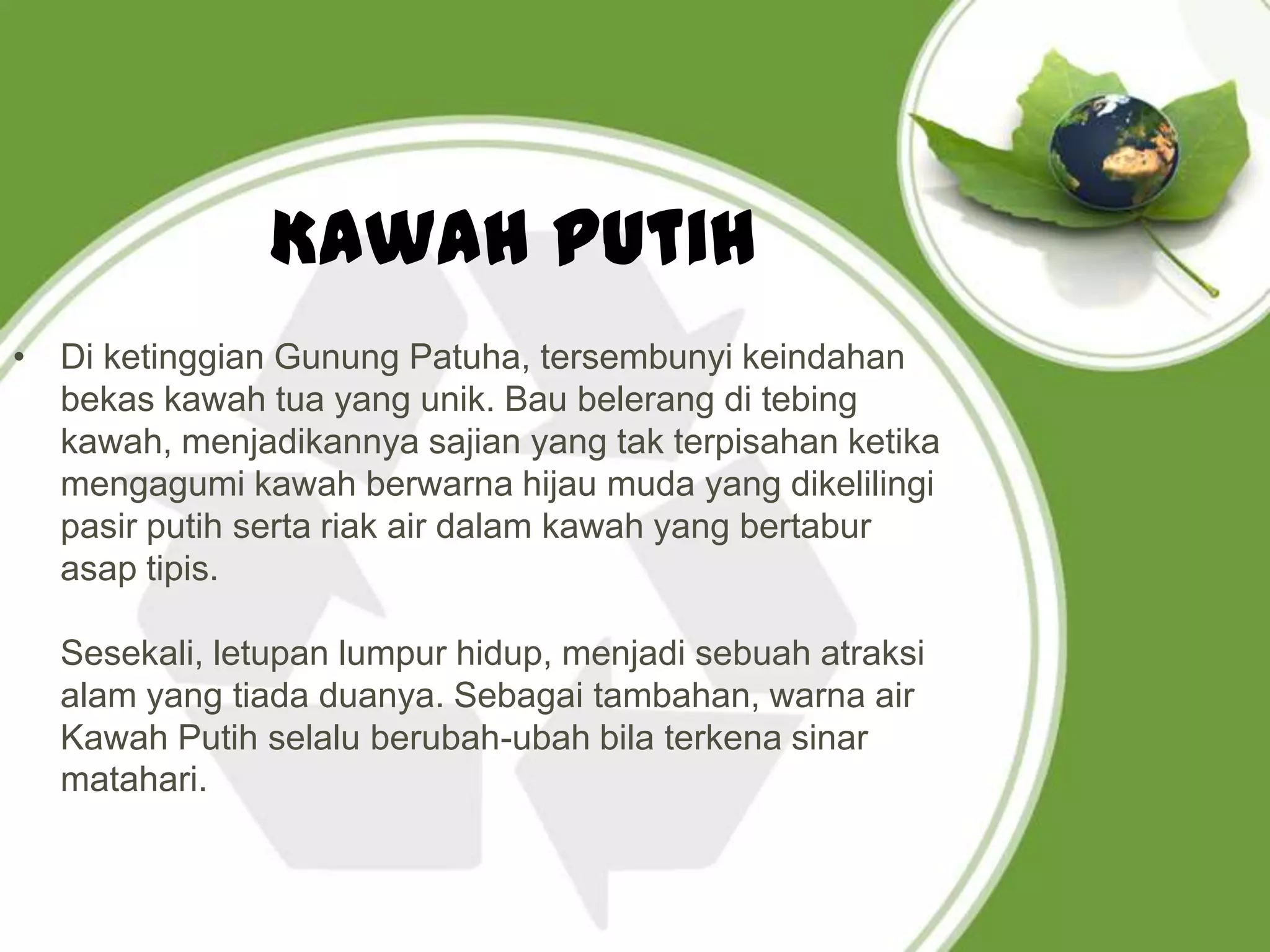 Kawah Putih
• Di ketinggian Gunung Patuha, tersembunyi keindahan
  bekas kawah tua yang unik. Bau belerang di tebing
  kawah, menjadikannya sajian yang tak terpisahan ketika
  mengagumi kawah berwarna hijau muda yang dikelilingi
  pasir putih serta riak air dalam kawah yang bertabur
  asap tipis.

  Sesekali, letupan lumpur hidup, menjadi sebuah atraksi
  alam yang tiada duanya. Sebagai tambahan, warna air
  Kawah Putih selalu berubah-ubah bila terkena sinar
  matahari.
 