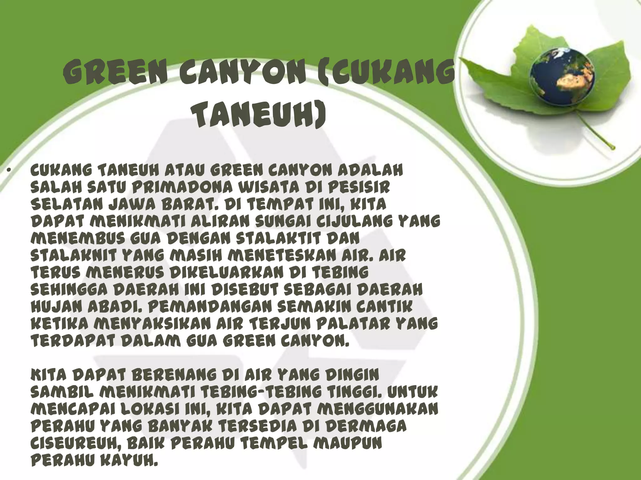 Green Canyon (Cukang
              Taneuh)
•   Cukang Taneuh atau Green Canyon adalah
    salah satu primadona wisata di pesisir
    Selatan Jawa Barat. Di tempat ini, kita
    dapat menikmati aliran sungai Cijulang yang
    menembus gua dengan stalaktit dan
    stalaknit yang masih meneteskan air. Air
    terus menerus dikeluarkan di tebing
    sehingga daerah ini disebut sebagai daerah
    hujan abadi. Pemandangan semakin cantik
    ketika menyaksikan Air Terjun Palatar yang
    terdapat dalam Gua Green Canyon.
    Kita dapat berenang di air yang dingin
    sambil menikmati tebing-tebing tinggi. Untuk
    mencapai lokasi ini, kita dapat menggunakan
    perahu yang banyak tersedia di Dermaga
    Ciseureuh, baik perahu tempel maupun
    perahu kayuh.
 