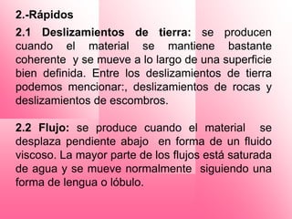 2.-Rápidos
2.1 Deslizamientos de tierra: se producen
cuando el material se mantiene bastante
coherente y se mueve a lo largo de una superficie
bien definida. Entre los deslizamientos de tierra
podemos mencionar:, deslizamientos de rocas y
deslizamientos de escombros.

2.2 Flujo: se produce cuando el material se
desplaza pendiente abajo en forma de un fluido
viscoso. La mayor parte de los flujos está saturada
de agua y se mueve normalmente siguiendo una
forma de lengua o lóbulo.
 