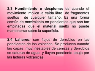 2.3 Hundimiento o desplome: es cuando el
movimiento implica la caída libre de fragmentos
sueltos de cualquier tamaño. Es una forma
común de movimiento en pendientes que son tan
empinadas que el material suelto no puede
mantenerse sobre la superficie.

2.4 Lahares: son flujos de derrubios en las
pendientes de los volcanes. Se producen cuando
las capas muy inestables de cenizas y derrubios
se saturan de agua y fluyen pendiente abajo por
las laderas volcánicas.
 
