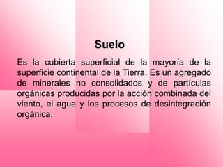 Suelo
Es la cubierta superficial de la mayoría de la
superficie continental de la Tierra. Es un agregado
de minerales no consolidados y de partículas
orgánicas producidas por la acción combinada del
viento, el agua y los procesos de desintegración
orgánica.
 