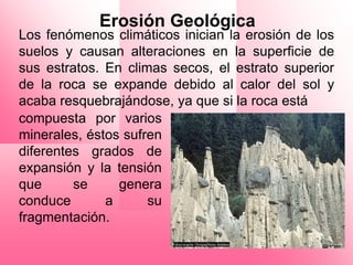 Erosión Geológica
Los fenómenos climáticos inician la erosión de los
suelos y causan alteraciones en la superficie de
sus estratos. En climas secos, el estrato superior
de la roca se expande debido al calor del sol y
acaba resquebrajándose, ya que si la roca está
compuesta por varios
minerales, éstos sufren
diferentes grados de
expansión y la tensión
que      se     genera
conduce       a      su
fragmentación.
 