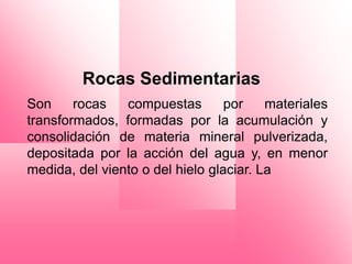 Rocas Sedimentarias
Son     rocas   compuestas        por    materiales
transformados, formadas por la acumulación y
consolidación de materia mineral pulverizada,
depositada por la acción del agua y, en menor
medida, del viento o del hielo glaciar. La
 