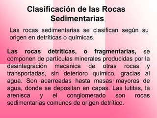 Clasificación de las Rocas
             Sedimentarias
Las rocas sedimentarias se clasifican según su
origen en detríticas o químicas.

Las rocas detríticas, o fragmentarias, se
componen de partículas minerales producidas por la
desintegración mecánica de otras rocas y
transportadas, sin deterioro químico, gracias al
agua. Son acarreadas hasta masas mayores de
agua, donde se depositan en capas. Las lutitas, la
arenisca    y   el  conglomerado       son  rocas
sedimentarias comunes de origen detrítico.
 