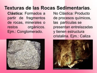 Texturas de las Rocas Sedimentarias.
 Clástica: Formados a    No Clástica: Producto
 partir de fragmentos    de procesos químicos,
 de rocas, minerales o   las partículas se
 restos     orgánicos.   presentan entrelazadas
 Ejm.: Conglomerado.     y tienen estructura
                         cristalina. Ejm.: Caliza
 