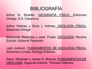 BIBLIOGRAFÍA
Arthur N. Strahler. GEOGRAFÍA FÍSICA. Ediciones
Omega, S.A. Casanova.

Arthur Holmes y Doris L Holmes. GEOLOGÍA FÍSICA.
Ediciones Omega

Bermundo Meléndez y José Fuster. GEOLOGÍA. Novena
Edición. Editorial Paraninfo.

Leet Judsonn. FUNDAMENTOS DE GEOLOGÍA FÍSICA.
Ediciones Limusa. Noriega Editores.

Reed. Wicander y James S. Monroe. FUNDAMENTOS DE
GEOLOGÍA. Segunda Edición. Thonson Editores.
 