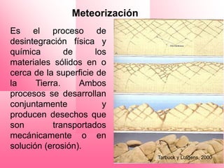 Meteorización
Es el proceso de
desintegración física y
química        de      los
materiales sólidos en o
cerca de la superficie de
la     Tierra.    Ambos
procesos se desarrollan
conjuntamente            y
producen desechos que
son         transportados
mecánicamente o en
solución (erosión).
                                Tarbuck y Lutgens, 2000
 