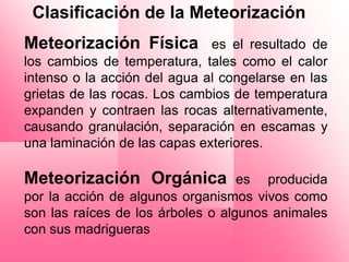 Clasificación de la Meteorización
Meteorización Física          es el resultado de
los cambios de temperatura, tales como el calor
intenso o la acción del agua al congelarse en las
grietas de las rocas. Los cambios de temperatura
expanden y contraen las rocas alternativamente,
causando granulación, separación en escamas y
una laminación de las capas exteriores.

Meteorización Orgánica             es producida
por la acción de algunos organismos vivos como
son las raíces de los árboles o algunos animales
con sus madrigueras
 