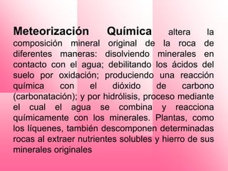 Meteorización           Química          altera    la
composición mineral original de la roca de
diferentes maneras: disolviendo minerales en
contacto con el agua; debilitando los ácidos del
suelo por oxidación; produciendo una reacción
química     con     el    dióxido     de     carbono
(carbonatación); y por hidrólisis, proceso mediante
el cual el agua se combina y reacciona
químicamente con los minerales. Plantas, como
los líquenes, también descomponen determinadas
rocas al extraer nutrientes solubles y hierro de sus
minerales originales
 