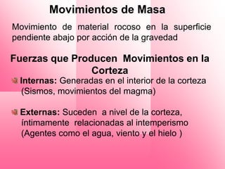 Movimientos de Masa
Movimiento de material rocoso en la superficie
pendiente abajo por acción de la gravedad

Fuerzas que Producen Movimientos en la
                Corteza
 Internas: Generadas en el interior de la corteza
 (Sismos, movimientos del magma)

 Externas: Suceden a nivel de la corteza,
 íntimamente relacionadas al intemperismo
 (Agentes como el agua, viento y el hielo )
 