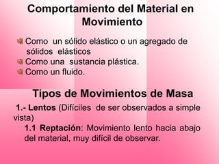 Comportamiento del Material en
           Movimiento
   Como un sólido elástico o un agregado de
   sólidos elásticos
   Como una sustancia plástica.
   Como un fluido.

    Tipos de Movimientos de Masa
 1.- Lentos (Difíciles de ser observados a simple
vista)
    1.1 Reptación: Movimiento lento hacia abajo
    del material, muy difícil de observar.
 