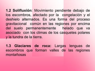 1.2 Solifluxión: Movimiento pendiente debajo de
los escombros, afectado por la congelación y el
deshielo alternados. Es una forma del proceso
gravitacional común en las regiones por encima
del suelo permanentemente       helado que va
asociado con los climas de los casquetes polares
y la tundra de la tierra.

1.3 Glaciares de roca: Largas lenguas de
escombros que forman valles de las regiones
montañosas
 