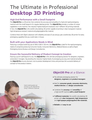 The Ultimate in Professional
Desktop 3D Printing
High End Performance with a Small Footprint
The Objet30 Pro is a 3D printer that combines the accuracy and versatility of a high-end rapid prototyping
machine with the small footprint of a regular desktop printer. The Objet30 Pro provides a number of unique
capabilities in one machine: the industry’s highest level print resolution and 7 different 3D printing materials.
In fact, the Objet30 Pro is the world’s only desktop 3D printer capable of printing in clear transparent material,
high-temperature resistant material and polypropylene-like material.

Combine these with Objet’s obsession with reliability and ease of use and you get a world-class 3D printer for every
prototyping capability that you could need, in-house.


Built with your Applications Needs in Mind
Featuring a compact build tray size of 300 X 200 X 150 mm, the Objet30 Pro is ideal for the rapid prototyping
needs of companies producing Consumer Goods, Consumer Electronics, Medical Devices as well as Rapid
Prototyping Service Bureaus and Design Consultancies.


Ensure the Successful Delivery of Product Concept to Creation
Packing a punch well beyond its size, the Objet30 Pro is the ultimate prototyping solution for designers, engineers
and product managers. By providing the industry’s highest levels of prototyping accuracy and material versatility,
the Objet30 Pro ensures dramatic cuts to product development times and promises the successful delivery of
concept to final product creation.




                                                                    Objet30 Pro at a Glance:
                                                                    ● The ultimate prototyping solution for
                                                                      designers, engineers and product managers

                                                                    ● Ideal for consumer goods, consumer electronics,
                      Scale model garden-set                          medical devices and design consultancies
                      printed on the Objet30 Pro
                      using 7 different materials
                                                                    ● Combines the accuracy and versatility of
                                                                      a high-end RP machine with a small footprint

                                                                    ● 7 different materials; the world’s only desktop 3D
                                                                      printer with clear transparent, high temperature
                                                                      and rigid opaque polypropylene-like materials.

                                                                    ● Reliable and easy to use
 