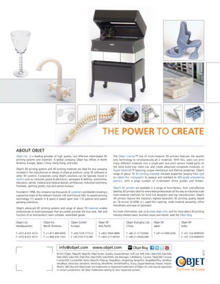 The Power to Create
About Objet
Objet Ltd., is a leading provider of high quality, cost effective inkjet-based 3D         The Objet Connex™ line of multi-material 3D printers features the world’s
printing systems and materials. A global company, Objet has offices in North              only technology to simultaneously jet 2 materials. With this, users can print
America, Europe, Japan, China, Hong Kong, and India.                                      many different materials into a single part and print various mixed parts on
                                                                                          the same build tray. Users can also create advanced composite materials, or
Objet’s 3D printing systems and 3D printing materials are ideal for any company           Digital Materials™ featuring unique mechanical and thermal properties. Objet’s
involved in the manufacture or design of physical products using 3D software or
                                                                                          range of about 70 3D printing materials simulate properties ranging from rigid
other 3D content. Companies using Objet’s solutions can be typically found in
                                                                                          to rubber-like, transparent to opaque and standard to ABS-grade engineering
sectors such as consumer goods & electronics, aerospace & defense, automotive,
                                                                                          plastics, with a large number of in-between shore grades and shades.
education, dental, medical and medical devices, architecture, industrial machinery,
footwear, sporting goods, toys and service bureaus.
                                                                                          Objet’s 3D printers are available in a range of form-factors, from cost-effective
Founded in 1998, the company has thousands of customers worldwide including a             desktop 3D printers ideal for entry-level professionals all the way to industrial-scale
substantial share of the relevant Fortune 100 and Fortune 500. Its award-winning          multi-material machines for front-line designers and top manufacturers. Objet’s
technology (13 awards in 8 years) is based upon over 110 patents and patent               3D printers feature the industry’s highest-resolution 3D printing quality, based
pending inventions.                                                                       on 16-micron (0.0006 in.) super-thin layering, wide material versatility, office
                                                                                          friendliness and ease of operation.
Objet’s advanced 3D printing systems and range of about 70 materials enable
professionals to build prototypes that accurately simulate the true look, feel and        For more information, visit us at www.objet.com, and for more about 3D printing
function of an end-product, even complex, assembled goods.                                industry-related news, business issues and trends, read the Objet Blog.

Objet Ltd.              Objet Inc.                Objet GmbH               Objet AP                   Objet Shanghai Ltd.       Objet AP                   Objet AP
Headquarters            North America             Europe                   Asia Pacific               China                     Japan                      India

T: +972-8-931-4314      T: +1-877-489-9449        T: +49-7229-7772-0       T: +852-3944-8888          T: +86-21-51750566        T: +81-3-5389-5290         T: +91-124-4696939
F: +972-8-931-4315      F: +1-866-676-1533        F: +49-7229-7772-990     F: +852-217-40555          F: +86-21-58362468                                   F: +91-124-4696970



                                       info@objet.com                 www.objet.com                         Objet Blog
                                                                                                                                                                               Q2/12




                                    © 2012 Objet, Objet24, Objet30, Objet Studio, Quadra, QuadraTempo, FullCure, SHR, Eden, Eden250, Eden260,
                                    Eden260V, Eden330, Eden350, Eden350V, Eden500V, Job Manager, CADMatrix, Connex, Objet260 Connex,
                                    Connex350, Connex500, Alaris, Alaris30, PolyLog, TangoBlack, TangoGray, TangoPlus, TangoBlackPlus, VeroBlue,
                                    VeroBlack, VeroClear, VeroDent, VeroGray, VeroWhite, VeroWhitePlus, Durus, Digital Materials, PolyJet, PolyJet
                                    Matrix, ABS-like and ObjetGreen are trademarks or registered trademarks of Objet Ltd. and may be registered
                                    in certain jurisdictions. All other trademarks belong to their respective owners.                                 The Power to Create
 