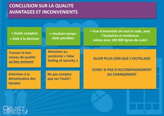 CONCLUSION SUR LA QUALITE
AVANTAGES ET INCONVENIENTS
+ Outils complets
+ Aide à la décision
+ résultats temps-
réels possibles
+ Vue d’ensemble de tout le code, avec
l’évolution et tendances
même avec 100 000 lignes de code!
- ALLER PLUS LOIN QUE L’OUTILLAGE
- ECHEC SI PAS D’ACCOMPAGNEMENT
AU CHANGEMENT
Trouver le bon
niveau de qualité
au bon moment
Attention à la
démotivation des
équipes
Attention au
syndrome « false
feeling of security »
Ne pas compter
que sur l’outil !
 