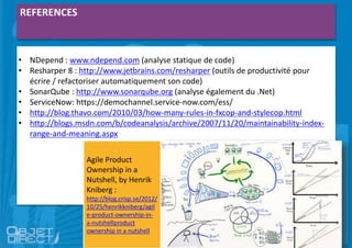 REFERENCES
• NDepend : www.ndepend.com (analyse statique de code)
• Resharper 8 : http://www.jetbrains.com/resharper (outils de productivité pour
écrire / refactoriser automatiquement son code)
• SonarQube : http://www.sonarqube.org (analyse également du .Net)
• ServiceNow: https://demochannel.service-now.com/ess/
• http://blog.thavo.com/2010/03/how-many-rules-in-fxcop-and-stylecop.html
• http://blogs.msdn.com/b/codeanalysis/archive/2007/11/20/maintainability-index-
range-and-meaning.aspx
Agile Product
Ownership in a
Nutshell, by Henrik
Kniberg :
http://blog.crisp.se/2012/
10/25/henrikkniberg/agil
e-product-ownership-in-
a-nutshellproduct
ownership in a nutshell
 