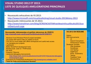 VISUAL STUDIO 2012 ET 2013:
LISTE DE QUELQUES AMELIORATIONS PRINCIPALES
• Nouveautés exhaustives de VS 2013:
http://www.microsoft.com/visualstudio/eng/visual-studio-2013#story-2013
• Nouveautés intéressantes de VS 2013:
http://www.hanselman.com/blog/SCREENCASTSWhatsNewInVisualStudio2013Lea
rnOverLunch.aspx
Nouveautés intéressantes et parfois méconnus de VS2012:
http://channel9.msdn.com/Events/TechEd/Australia/2012/DEV211
. Windows 8 and Windows Phone 8 project templates
. VS comes with tools to help you deploy to Azure
. TFS 2012 is much better with offline workspaces and useful web access
for managing your projects
. LightSwitch
. Better SharePoint development tools
. Backlog tools (web UI / TFSPreview)
. My Work
. Suspend / Resume
. Javascript debugging improvements
(http://blogs.msdn.com/b/visualstudio/archive/2012/04/10/javascript-debugging-
enhancements.aspx)
. Extensions for PowerShell development (http://powerguivsx.codeplex.com/)
. Tools for Code and Architecture Reviews*
VS 2012 EN RESUME
History
IDE Improvements
UI
Search Everywhere
Performance Tweaks
Developer Goodies
Web developer
friendliness
Unit Testing
IntelliTrace
MTM - Exploratory
Testing
Feedback Tools
Storyboarding
 