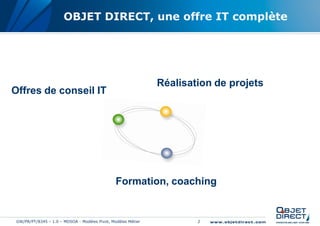 OBJET DIRECT, une offre IT complète




                                                               Réalisation de projets
Offres de conseil IT




                                                Formation, coaching


 GW/PR/PT/8345 – 1.0 – MDSOA - Modèles Pivot, Modèles Métier           2
 