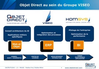 Objet Direct au sein du Groupe VISEO




Conseil architecture du SI                                                       Pilotage de l’entreprise
                                                      Optimisation et
    Applications métiers                         intégration des processus         Optimisation de la
        spécifiques                                                                  performance



            Web &
           Web et
           Objet
            Objet                                             ERP                         BI


                                                                                         TIERCE
        CONSEIL                         VENTES DE               DEVELOPPEMENT
                                                                                       MAINTENANCE
   AUDIT / DIAGNOSTIC                    LICENCES                INTEGRATION
                                                                                       APPLICATIVE




GW/PR/PT/8345 – 1.0 – MDSOA - Modèles Pivot, Modèles Métier                  4
 