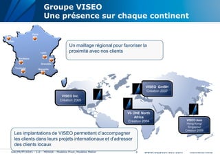 Groupe VISEO
                                   Une présence sur chaque continent

                       Paris

Morlaix
                                                 Un maillage régional pour favoriser la
                                 Lyon            proximité avec nos clients
            Bordeaux

                                 Grenoble
          Toulouse             Marseille




                                                                                       VISEO GmBH
                                                                                       Création 2007
                                             VISEO Inc.
                                            Création 2005


                                                                             VI- ONE North
                                                                                  Africa
                                                                             Création 2004              VISEO Asia
                                                                                                        Hong Kong/
                                                                                                         Singapour
                                                                                                       Création 2009
          Les implantations de VISEO permettent d’accompagner
          les clients dans leurs projets internationaux et d’adresser
          des clients locaux
    GW/PR/PT/8345 – 1.0 – MDSOA - Modèles Pivot, Modèles Métier                  6
 