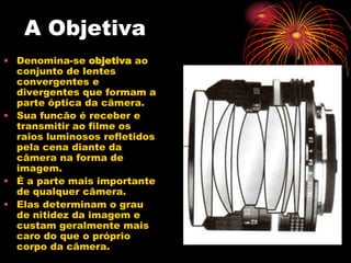 A Objetiva
• Denomina-se objetiva ao
  conjunto de lentes
  convergentes e
  divergentes que formam a
  parte óptica da câmera.
• Sua funcão é receber e
  transmitir ao filme os
  raios luminosos refletidos
  pela cena diante da
  câmera na forma de
  imagem.
• É a parte mais importante
  de qualquer câmera.
• Elas determinam o grau
  de nitidez da imagem e
  custam geralmente mais
  caro do que o próprio
  corpo da câmera.
 