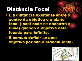 Distância Focal
• É a distância existente entre o
  centro da objetiva e o plano
  focal (local onde se encontra o
  filme) quando a objetiva está
  focada para infinito.
• É comum definir-se uma
  objetiva por sua distância focal.
 