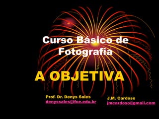 Curso Básico de
  Fotografia

A OBJETIVA
 Prof. Dr. Denys Sales    J.M. Cardoso
 denyssales@ifce.edu.br   jmcardoso@gmail.com
 