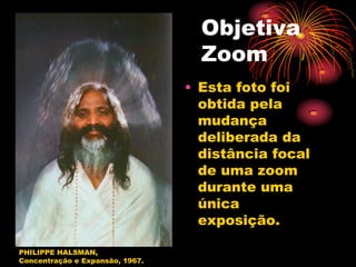 Objetiva
                                   Zoom
                                 • Esta foto foi
                                   obtida pela
                                   mudança
                                   deliberada da
                                   distância focal
                                   de uma zoom
                                   durante uma
                                   única
                                   exposição.

PHILIPPE HALSMAN,
Concentração e Expansão, 1967.
 