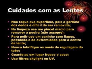 Cuidados com as Lentes
• Não toque sua superfície, pois a gordura
  dos dedos é difícil de ser removida;
• Na limpeza use um pincel macio para
  remover a poeira (não assopre);
• Para polir use um paninho sem fiapos,
  passando-o da extremidade para o centro
  da lente;
• Nunca lubrifique os anéis de regulagem do
  tubo;
• Guarde-as em lugar fresco e seco;
• Use filtros skylight ou UV.
 