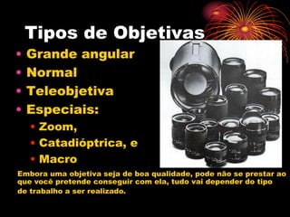 Tipos de Objetivas
•   Grande angular
•   Normal
•   Teleobjetiva
•   Especiais:
    • Zoom,
    • Catadióptrica, e
    • Macro
Embora uma objetiva seja de boa qualidade, pode não se prestar ao
que você pretende conseguir com ela, tudo vai depender do tipo
de trabalho a ser realizado.
 